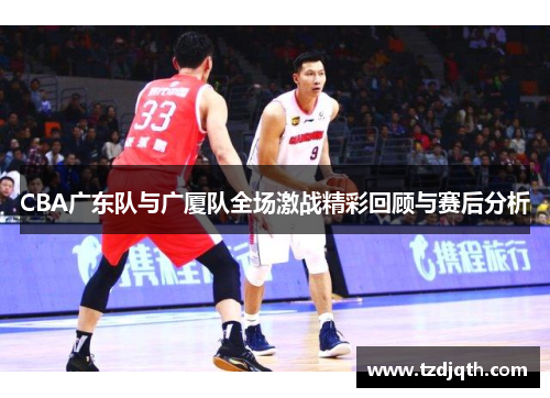 CBA广东队与广厦队全场激战精彩回顾与赛后分析